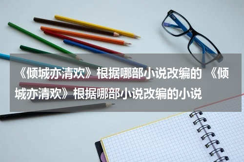 《倾城亦清欢》根据哪部小说改编的 《倾城亦清欢》根据哪部小说改编的小说