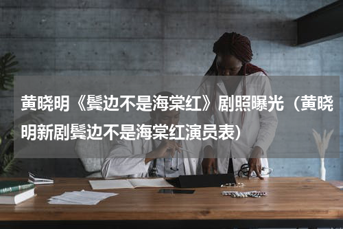 黄晓明《鬓边不是海棠红》剧照曝光（黄晓明新剧鬓边不是海棠红演员表）