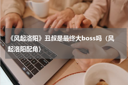 《风起洛阳》丑叔是最终大boss吗（风起洛阳配角）