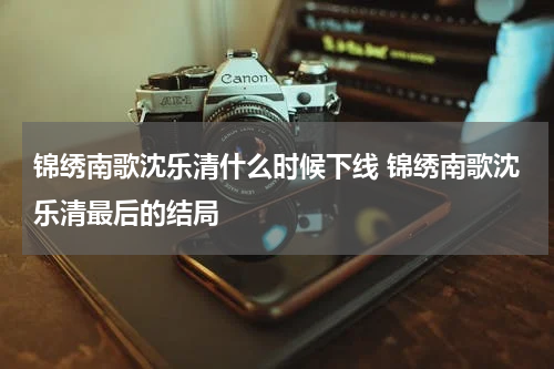 锦绣南歌沈乐清什么时候下线 锦绣南歌沈乐清最后的结局