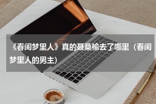 《春闺梦里人》真的聂桑榆去了哪里（春闺梦里人的男主）