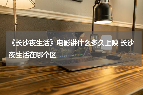 《长沙夜生活》电影讲什么多久上映 长沙夜生活在哪个区