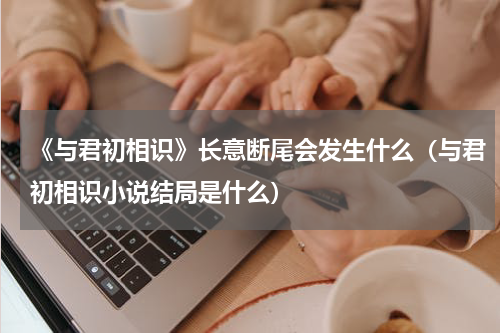 《与君初相识》长意断尾会发生什么（与君初相识小说结局是什么）