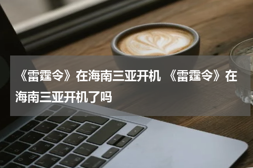 《雷霆令》在海南三亚开机 《雷霆令》在海南三亚开机了吗
