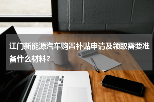 江门新能源汽车购置补贴申请及领取需要准备什么材料？