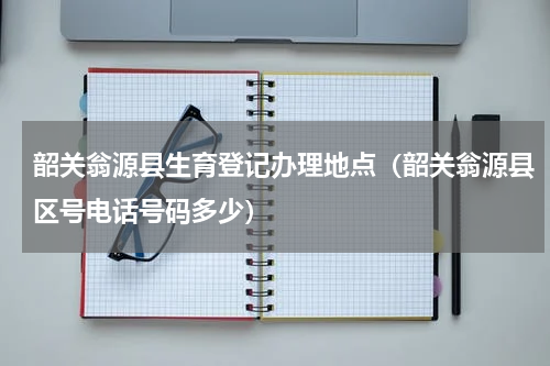 韶关翁源县生育登记办理地点（韶关翁源县区号电话号码多少）