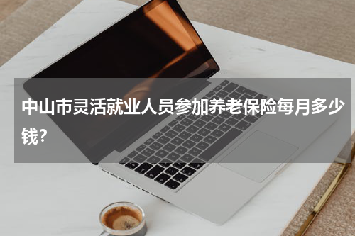 中山市灵活就业人员参加养老保险每月多少钱？
