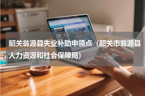韶关翁源县失业补助申领点（韶关市翁源县人力资源和社会保障局）