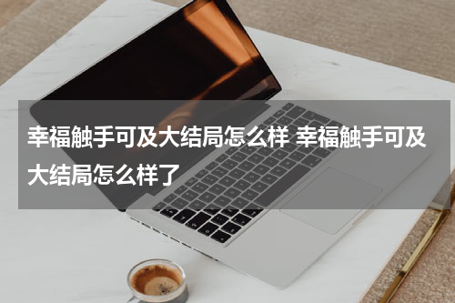 幸福触手可及大结局怎么样 幸福触手可及大结局怎么样了