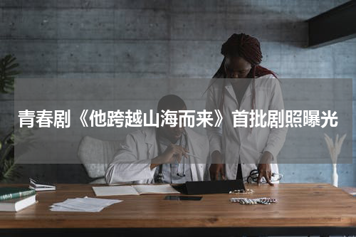 青春剧《他跨越山海而来》首批剧照曝光