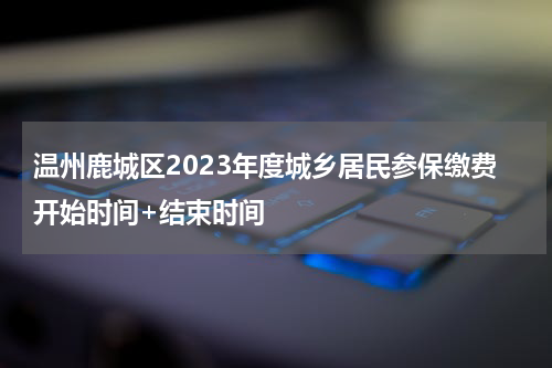 温州鹿城区2023年度城乡居民参保缴费开始时间+结束时间