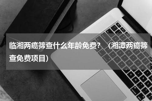 临湘两癌筛查什么年龄免费？（湘潭两癌筛查免费项目）