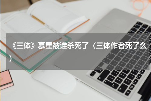 《三体》慕星被谁杀死了（三体作者死了么）