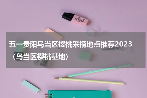 五一贵阳乌当区樱桃采摘地点推荐2023(乌当区樱桃基地)