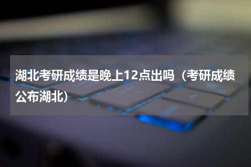 湖北考研成绩是晚上12点出吗（考研成绩公布湖北）