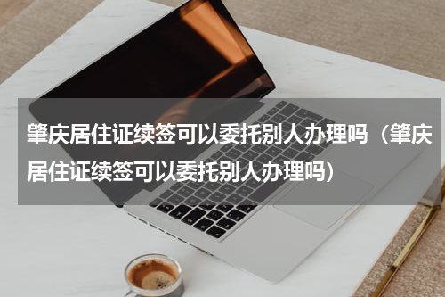 肇庆居住证续签可以委托别人办理吗（肇庆居住证续签可以委托别人办理吗）