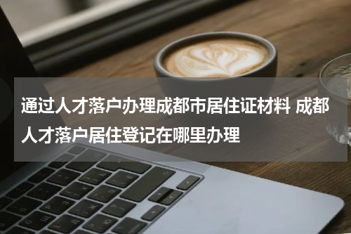 通过人才落户办理成都市居住证材料 成都人才落户居住登记在哪里办理
