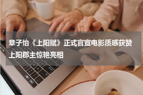 章子怡《上阳赋》正式官宣电影质感获赞 上阳郡主惊艳亮相