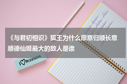 《与君初相识》狐王为什么愿意归顺长意 顺德仙姬最大的敌人是谁