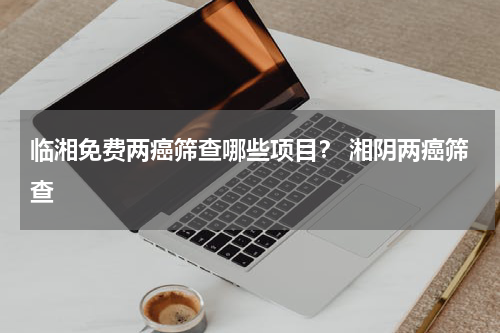 临湘免费两癌筛查哪些项目？ 湘阴两癌筛查
