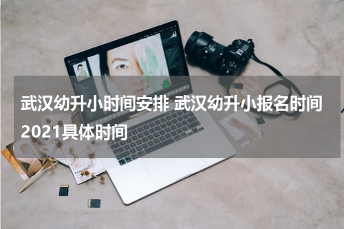 武汉幼升小时间安排 武汉幼升小报名时间2021具体时间