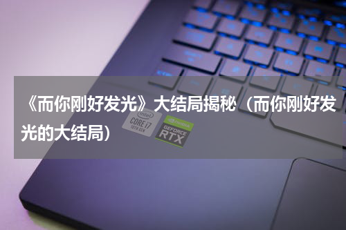《而你刚好发光》大结局揭秘（而你刚好发光的大结局）