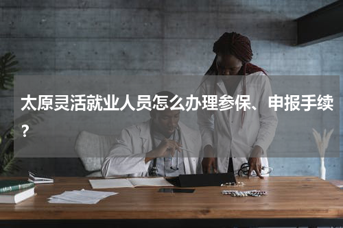 太原灵活就业人员怎么办理参保、申报手续？