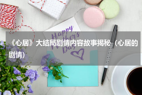 《心居》大结局剧情内容故事揭秘（心居的剧情）