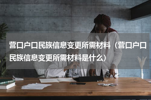 营口户口民族信息变更所需材料（营口户口民族信息变更所需材料是什么）