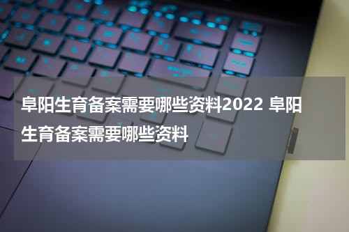 阜阳生育备案需要哪些资料2022 阜阳生育备案需要哪些资料