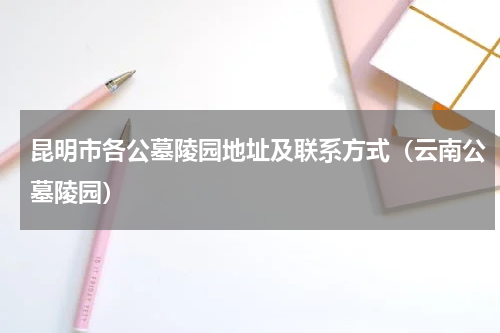 昆明市各公墓陵园地址及联系方式（云南公墓陵园）