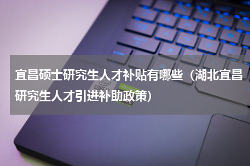 宜昌硕士研究生人才补贴有哪些（湖北宜昌研究生人才引进补助政策）