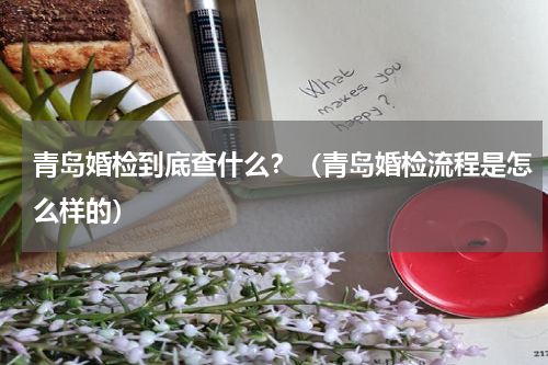 青岛婚检到底查什么？（青岛婚检流程是怎么样的）