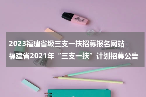 2023福建省级三支一扶招募报名网站 福建省2021年“三支一扶”计划招募公告