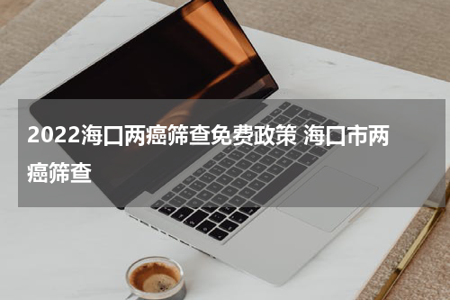 2022海口两癌筛查免费政策 海口市两癌筛查