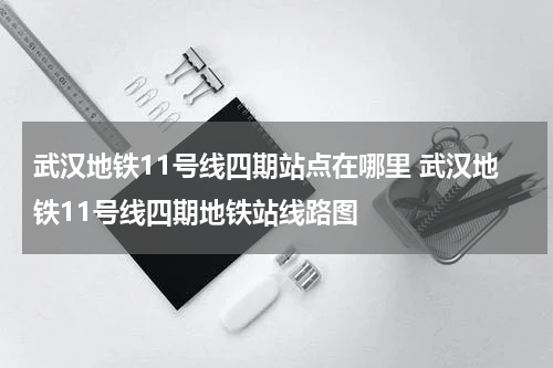 武汉地铁11号线四期站点在哪里 武汉地铁11号线四期地铁站线路图