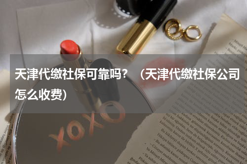 天津代缴社保可靠吗？（天津代缴社保公司怎么收费）