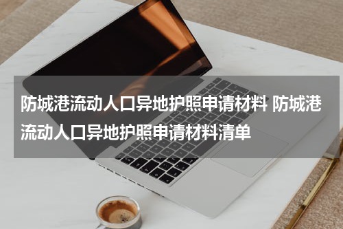 防城港流动人口异地护照申请材料 防城港流动人口异地护照申请材料清单
