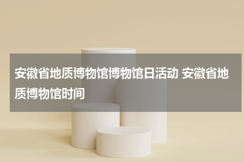 安徽省地质博物馆博物馆日活动 安徽省地质博物馆时间