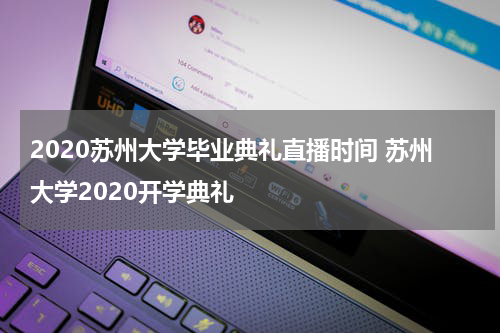 2020苏州大学毕业典礼直播时间 苏州大学2020开学典礼
