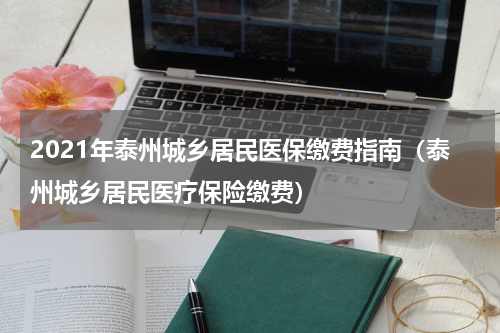 2021年泰州城乡居民医保缴费指南（泰州城乡居民医疗保险缴费）