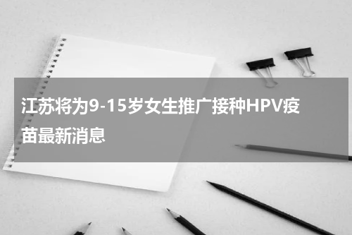 江苏将为9-15岁女生推广接种HPV疫苗最新消息