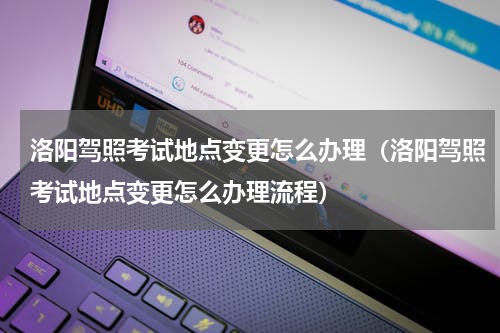 洛阳驾照考试地点变更怎么办理（洛阳驾照考试地点变更怎么办理流程）