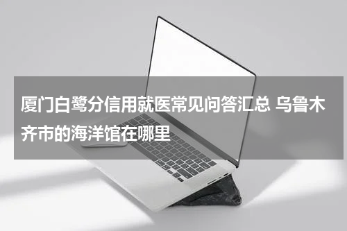 厦门白鹭分信用就医常见问答汇总 乌鲁木齐市的海洋馆在哪里