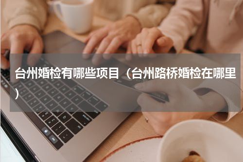 台州婚检有哪些项目（台州路桥婚检在哪里）