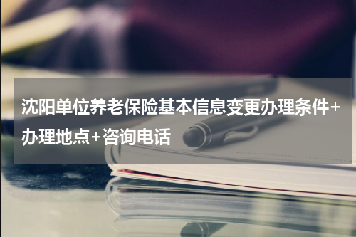 沈阳单位养老保险基本信息变更办理条件+办理地点+咨询电话
