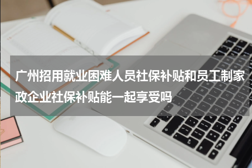 广州招用就业困难人员社保补贴和员工制家政企业社保补贴能一起享受吗
