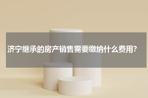 济宁继承的房产销售需要缴纳什么费用？