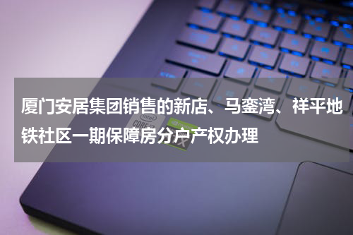厦门安居集团销售的新店、马銮湾、祥平地铁社区一期保障房分户产权办理