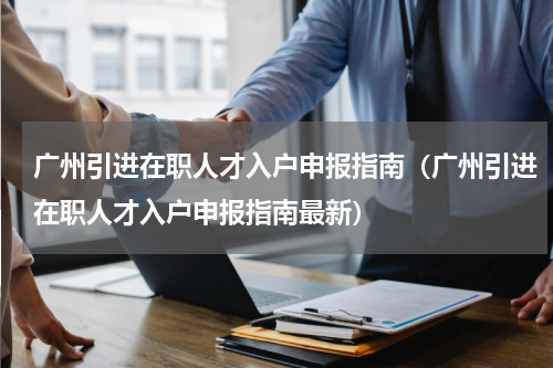 广州引进在职人才入户申报指南（广州引进在职人才入户申报指南最新）